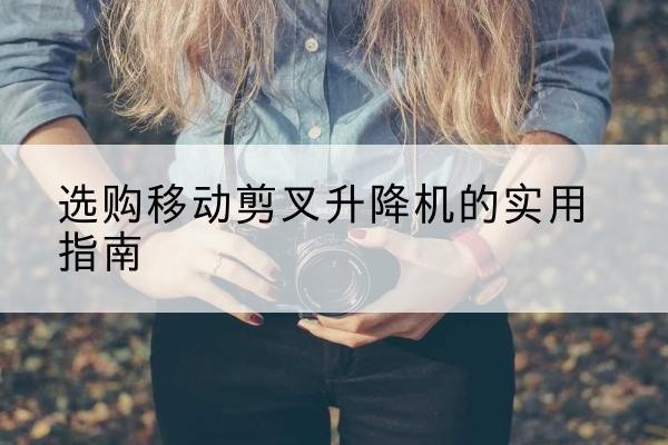 正宁移动剪叉升降机怎么选-选购移动剪叉升降机的实用指南