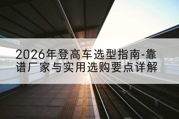 正宁登高车厂家推荐-2026年登高车选型指南-靠谱厂家与实用选购要点详解