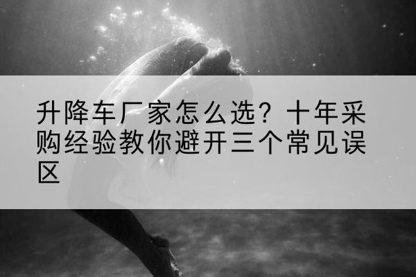 正宁升降车厂家-怎么选?十年采购经验教你避开三个常见误区