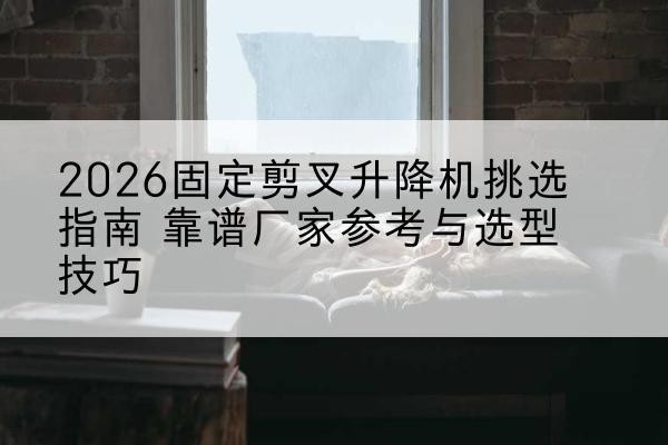正宁固定剪叉升降机厂家推荐-2026固定剪叉升降机挑选指南 靠谱厂家参考与选型技巧