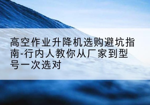 正宁升降平台厂家-高空作业升降机选购避坑指南-行内人教你从厂家到型号一次选对