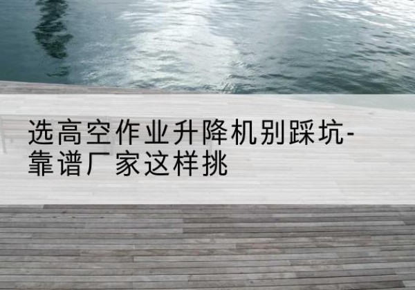正宁剪叉式升降机厂家-选高空作业升降机别踩坑-靠谱厂家这样挑