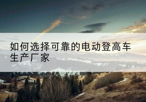 正宁电动登高车厂家-如何选择可靠的电动登高车生产厂家