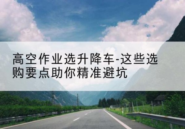 正宁升降车厂家-高空作业选升降车-这些选购要点助你*避坑