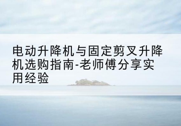 正宁电动升降机怎么选-电动升降机与固定剪叉升降机选购指南-老师傅分享实用经验