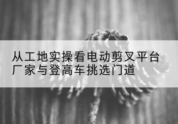 正宁电动剪叉升降平台厂家-从工地实操看电动剪叉平台厂家与登高车挑选门道