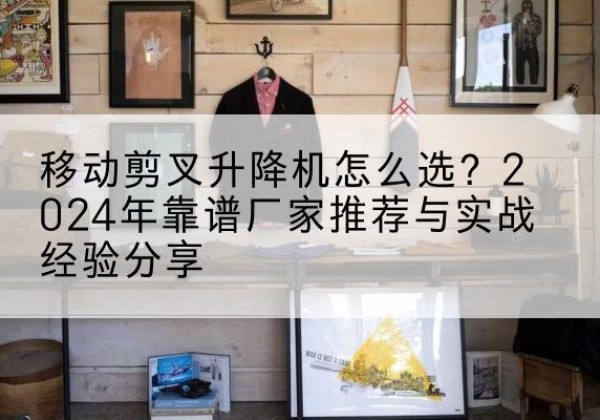 正宁升降平台厂家推荐-移动剪叉升降机怎么选？2024年靠谱厂家推荐与实战经验分享