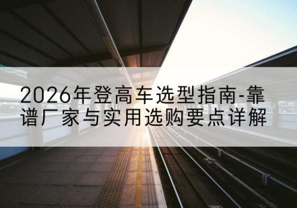 正宁登高车厂家推荐-2026年登高车选型指南-靠谱厂家与实用选购要点详解